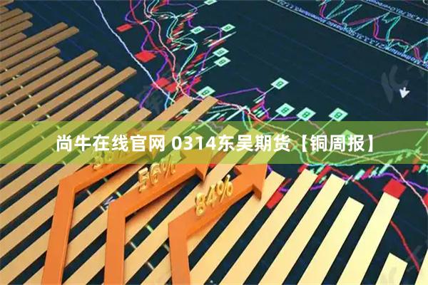 尚牛在线官网 0314东吴期货【铜周报】