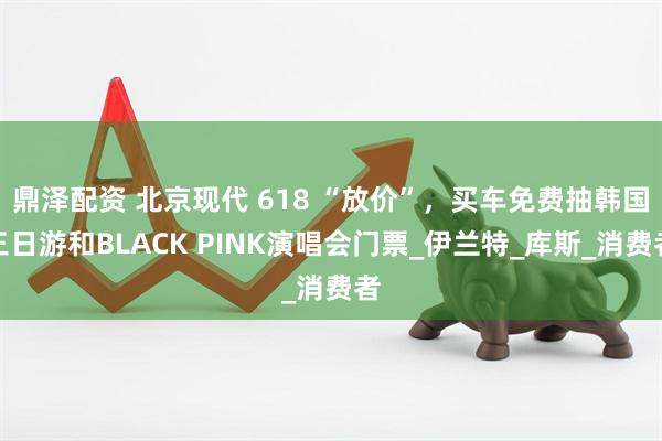 鼎泽配资 北京现代 618 “放价”，买车免费抽韩国三日游和BLACK PINK演唱会门票_伊兰特_库斯_消费者