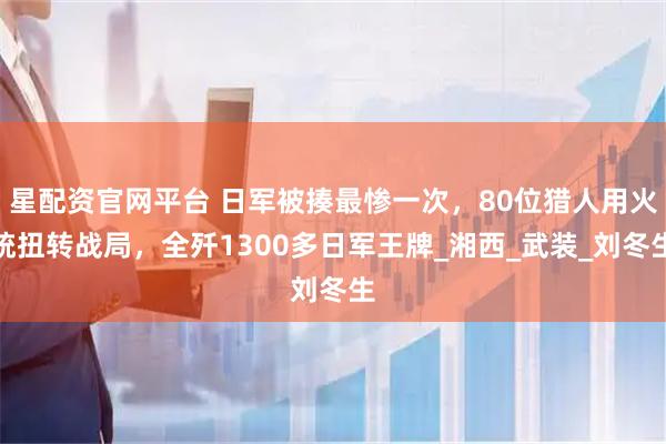 星配资官网平台 日军被揍最惨一次，80位猎人用火铳扭转战局，全歼1300多日军王牌_湘西_武装_刘冬生