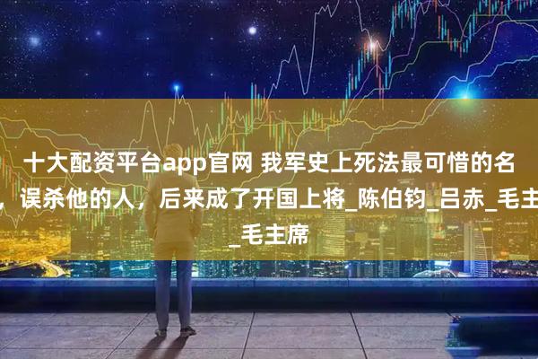 十大配资平台app官网 我军史上死法最可惜的名将，误杀他的人，后来成了开国上将_陈伯钧_吕赤_毛主席