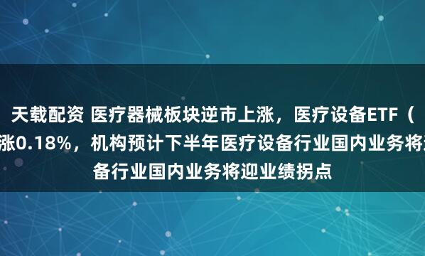天载配资 医疗器械板块逆市上涨，医疗设备ETF（159873）涨0.18%，机构预计下半年医疗设备行业国内业务将迎业绩拐点