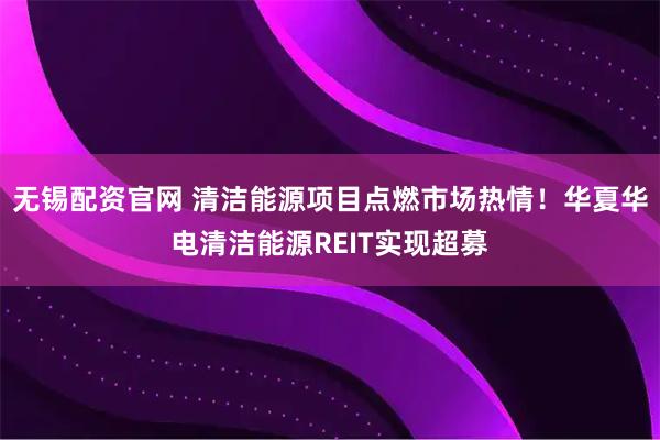 无锡配资官网 清洁能源项目点燃市场热情！华夏华电清洁能源REIT实现超募
