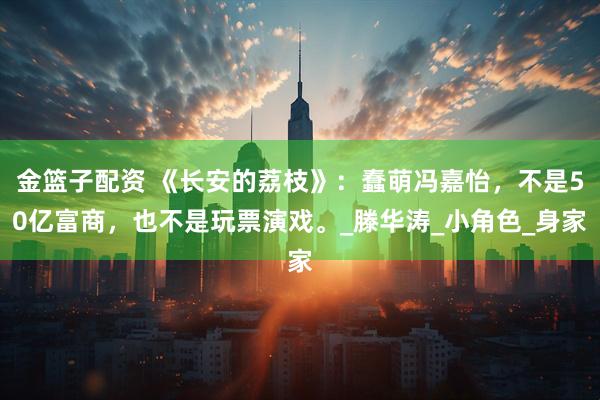 金篮子配资 《长安的荔枝》：蠢萌冯嘉怡，不是50亿富商，也不是玩票演戏。_滕华涛_小角色_身家