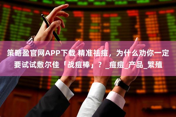策略盈官网APP下载 精准祛痘，为什么劝你一定要试试敷尔佳「战痘棒」？_痘痘_产品_繁殖