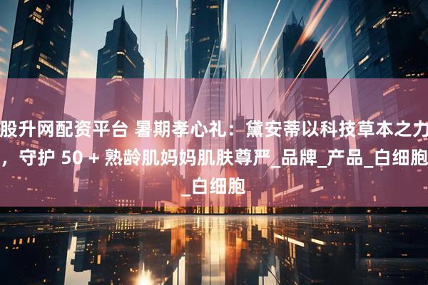股升网配资平台 暑期孝心礼：黛安蒂以科技草本之力，守护 50 + 熟龄肌妈妈肌肤尊严_品牌_产品_白细胞