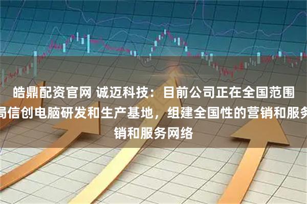 皓鼎配资官网 诚迈科技：目前公司正在全国范围内布局信创电脑研发和生产基地，组建全国性的营销和服务网络