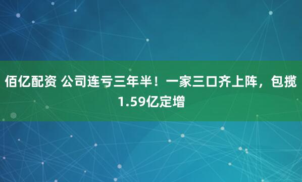 佰亿配资 公司连亏三年半！一家三口齐上阵，包揽1.59亿定增