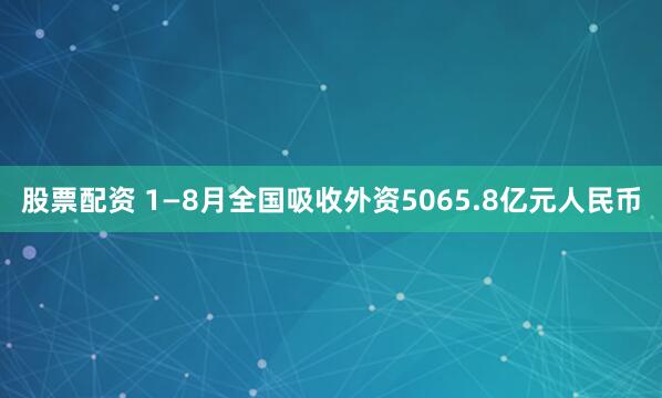 股票配资 1—8月全国吸收外资5065.8亿元人民币