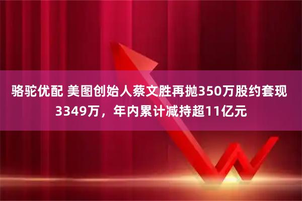 骆驼优配 美图创始人蔡文胜再抛350万股约套现 3349万，年内累计减持超11亿元