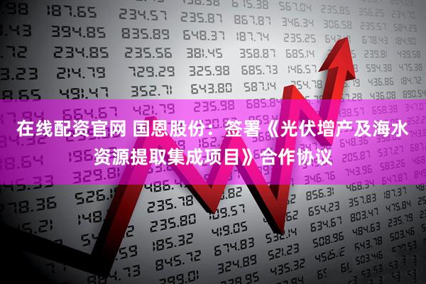 在线配资官网 国恩股份：签署《光伏增产及海水资源提取集成项目》合作协议