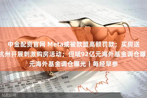 中金配资官网 Meta或被欧盟高额罚款；买房送10万消费券 杭州开展刺激购房活动；但斌92亿元海外基金调仓曝光丨每经早参