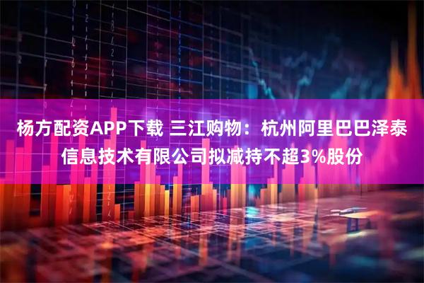 杨方配资APP下载 三江购物：杭州阿里巴巴泽泰信息技术有限公司拟减持不超3%股份