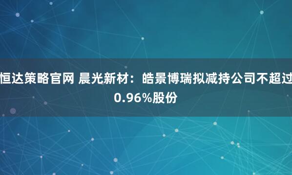 恒达策略官网 晨光新材：皓景博瑞拟减持公司不超过0.96%股份