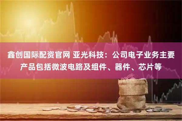 鑫创国际配资官网 亚光科技：公司电子业务主要产品包括微波电路及组件、器件、芯片等