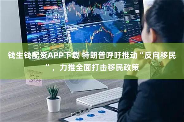 钱生钱配资APP下载 特朗普呼吁推动“反向移民”，力推全面打击移民政策