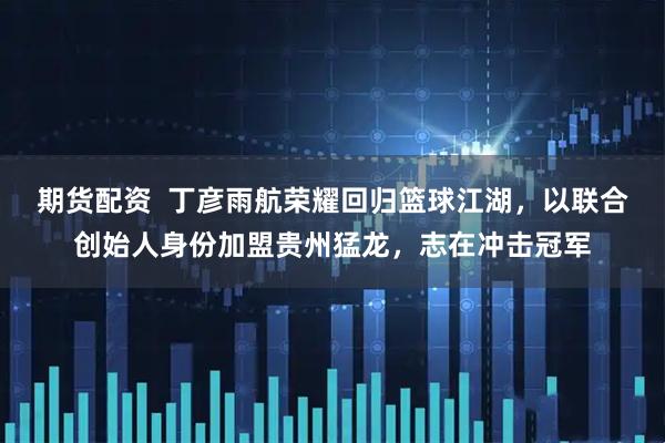 期货配资  丁彦雨航荣耀回归篮球江湖，以联合创始人身份加盟贵州猛龙，志在冲击冠军