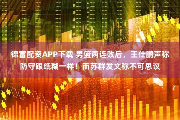 锦富配资APP下载 男篮两连败后，王仕鹏声称防守跟纸糊一样！而苏群发文称不可思议