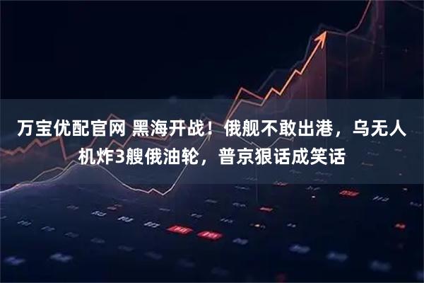 万宝优配官网 黑海开战！俄舰不敢出港，乌无人机炸3艘俄油轮，普京狠话成笑话