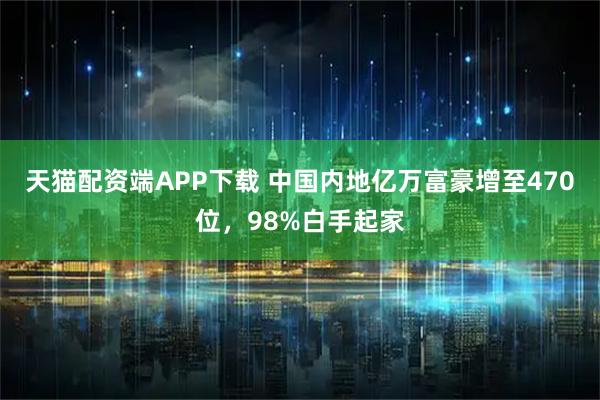 天猫配资端APP下载 中国内地亿万富豪增至470位，98%白手起家
