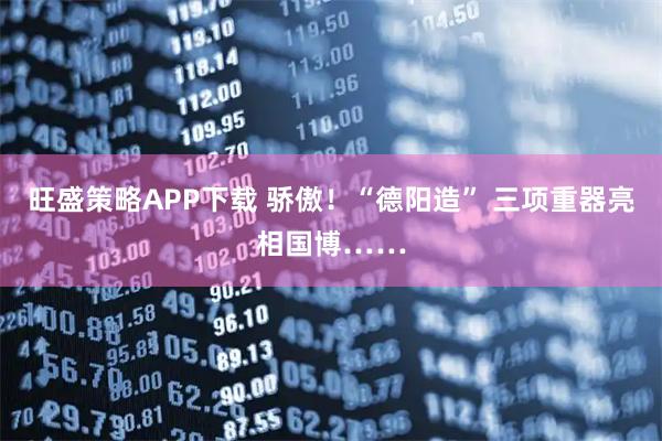 旺盛策略APP下载 骄傲！“德阳造” 三项重器亮相国博……