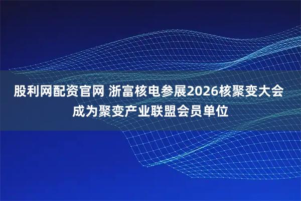 股利网配资官网 浙富核电参展2026核聚变大会 成为聚变产业联盟会员单位