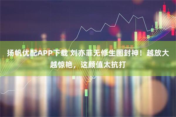 扬帆优配APP下载 刘亦菲无修生图封神！越放大越惊艳，这颜值太抗打