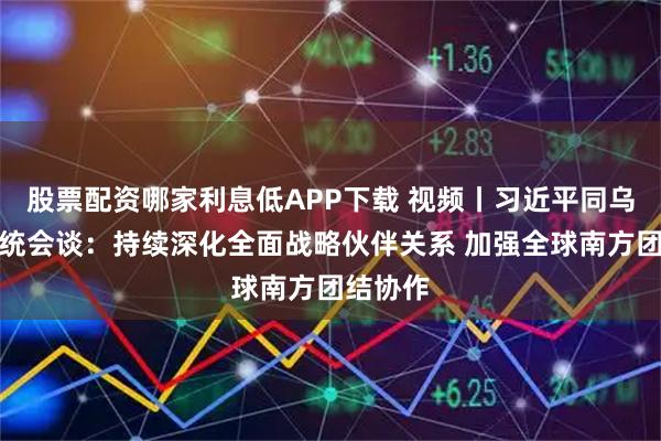 股票配资哪家利息低APP下载 视频丨习近平同乌拉圭总统会谈：持续深化全面战略伙伴关系 加强全球南方团结协作