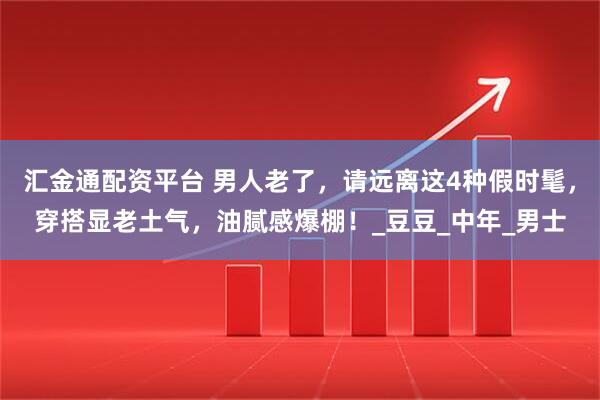 汇金通配资平台 男人老了，请远离这4种假时髦，穿搭显老土气，油腻感爆棚！_豆豆_中年_男士