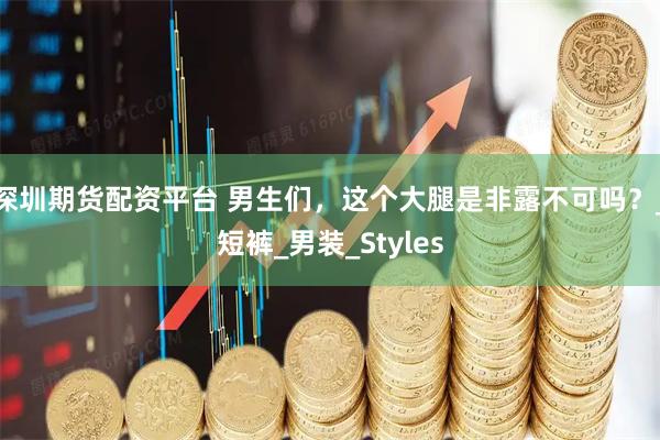 深圳期货配资平台 男生们，这个大腿是非露不可吗？_短裤_男装_Styles