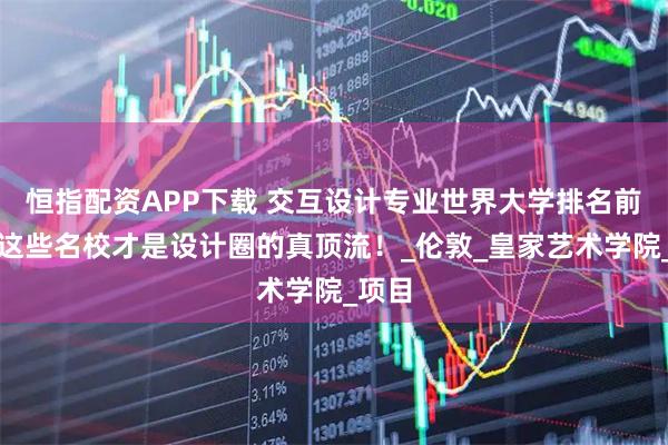恒指配资APP下载 交互设计专业世界大学排名前十，这些名校才是设计圈的真顶流！_伦敦_皇家艺术学院_项目