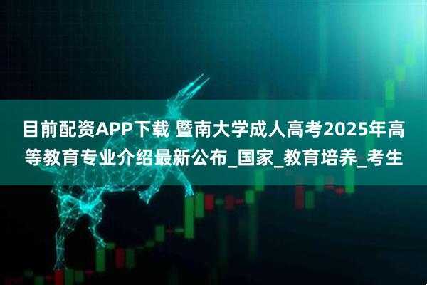 目前配资APP下载 暨南大学成人高考2025年高等教育专业介绍最新公布_国家_教育培养_考生