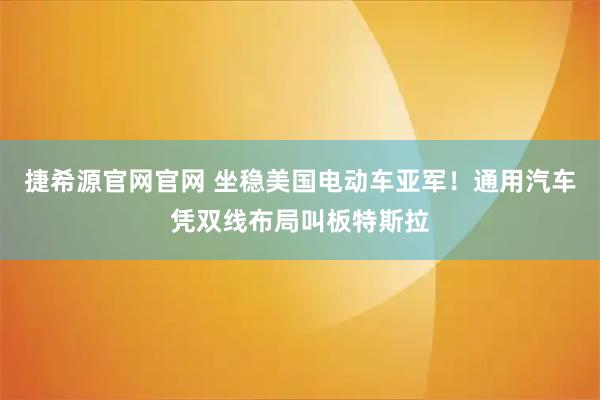 捷希源官网官网 坐稳美国电动车亚军！通用汽车凭双线布局叫板特斯拉