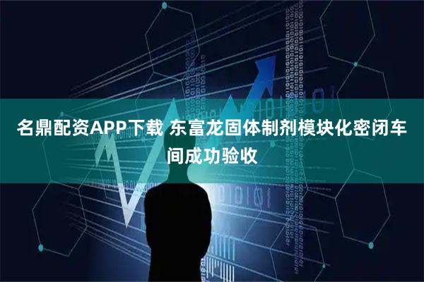 名鼎配资APP下载 东富龙固体制剂模块化密闭车间成功验收