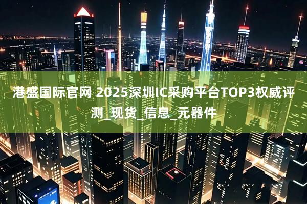港盛国际官网 2025深圳IC采购平台TOP3权威评测_现货_信息_元器件