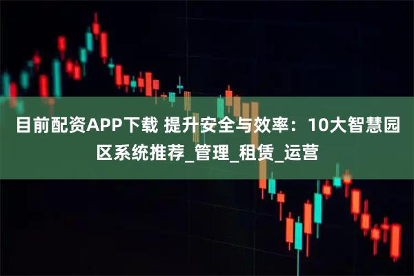 目前配资APP下载 提升安全与效率：10大智慧园区系统推荐_管理_租赁_运营