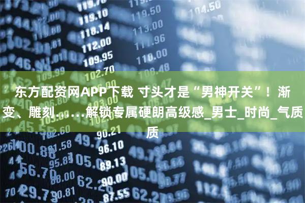 东方配资网APP下载 寸头才是“男神开关”！渐变、雕刻……解锁专属硬朗高级感_男士_时尚_气质