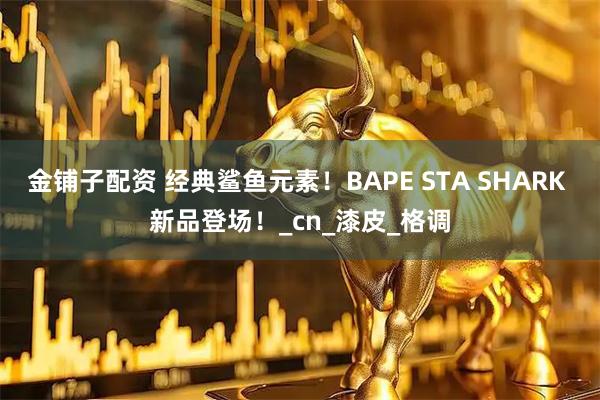 金铺子配资 经典鲨鱼元素！BAPE STA SHARK 新品登场！_cn_漆皮_格调