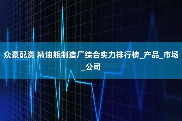 众豪配资 精油瓶制造厂综合实力排行榜_产品_市场_公司