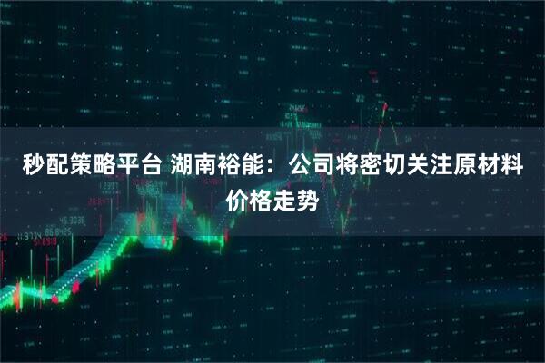 秒配策略平台 湖南裕能：公司将密切关注原材料价格走势