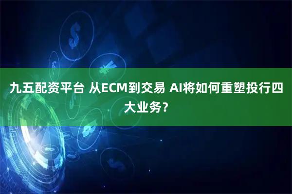 九五配资平台 从ECM到交易 AI将如何重塑投行四大业务？