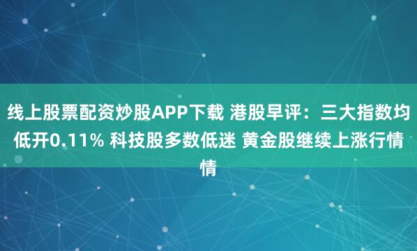 线上股票配资炒股APP下载 港股早评：三大指数均低开0.11% 科技股多数低迷 黄金股继续上涨行情